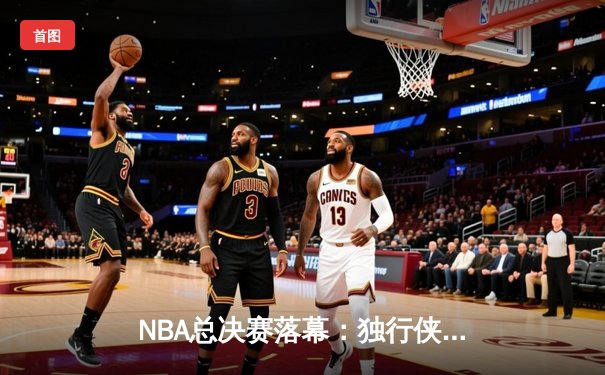 NBA总决赛落幕：独行侠4-1击败凯尔特人，东契奇荣膺FMVP