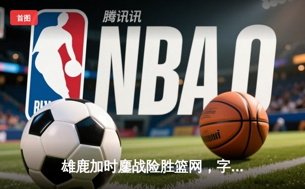 雄鹿加时鏖战险胜篮网，字母哥44分统治加时赛