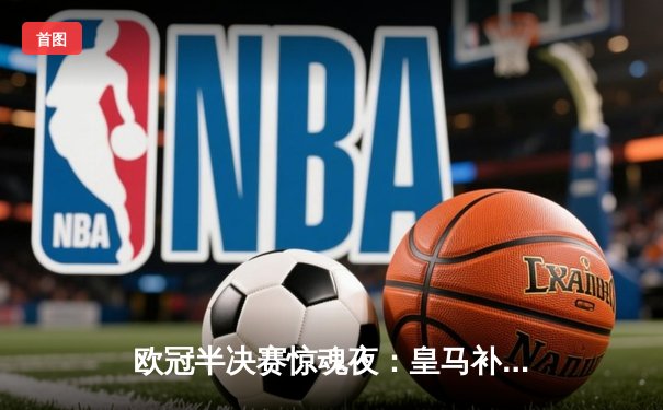 欧冠半决赛惊魂夜：皇马补时绝平拜仁，总比分4-3惊险晋级决赛