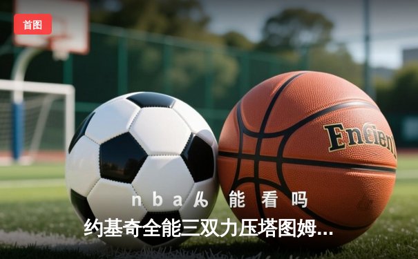 约基奇全能三双力压塔图姆42分，掘金主场险胜绿军登顶联盟第一