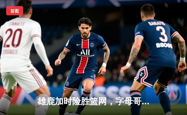 雄鹿加时险胜篮网，字母哥44分14篮板制霸内线，杜兰特空砍39分