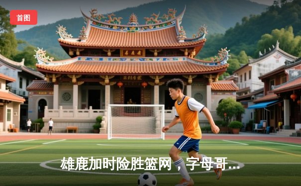 雄鹿加时险胜篮网，字母哥44分主宰关键时刻