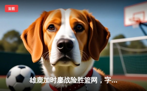 雄鹿加时鏖战险胜篮网，字母哥44分14篮板制霸内线