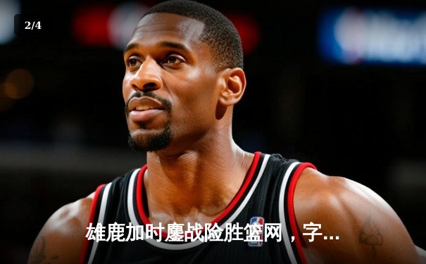 雄鹿加时鏖战险胜篮网，字母哥44分主宰关键时刻 - 2